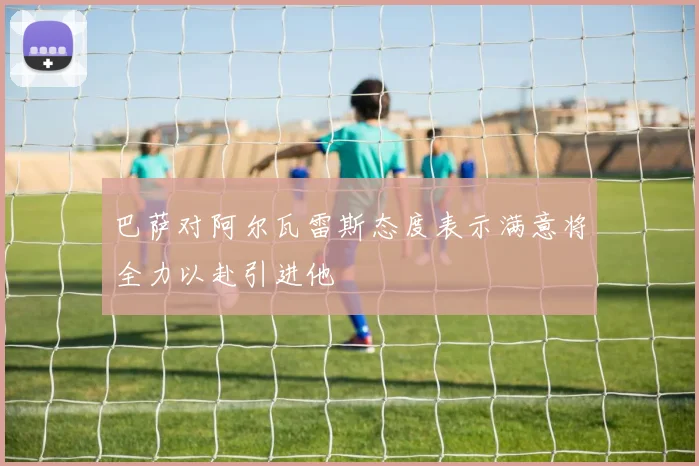 巴萨对阿尔瓦雷斯态度表示满意将全力以赴引进他