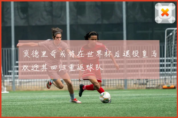 莫德里奇或将在世界杯后退役皇马欢迎其回归重返球队