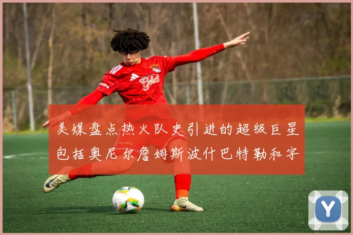 美媒盘点热火队史引进的超级巨星包括奥尼尔詹姆斯波什巴特勒和字母哥