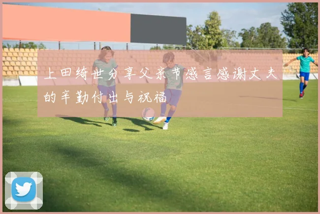 上田绮世分享父亲节感言感谢丈夫的辛勤付出与祝福