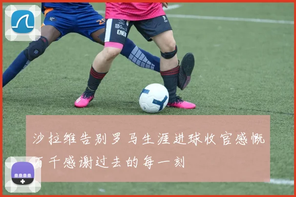 沙拉维告别罗马生涯进球收官感慨万千感谢过去的每一刻