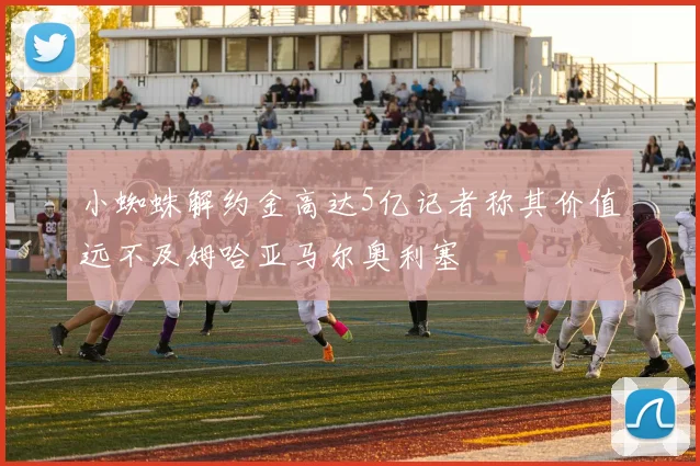 小蜘蛛解约金高达5亿记者称其价值远不及姆哈亚马尔奥利塞