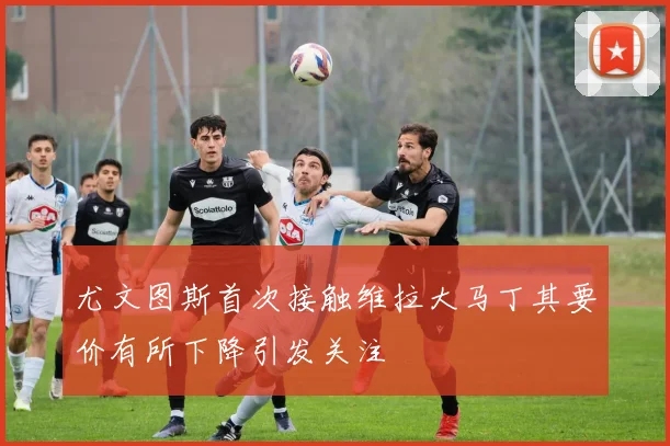 尤文图斯首次接触维拉大马丁其要价有所下降引发关注