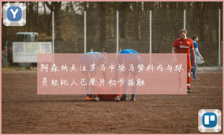 阿森纳关注罗马中场马努科内与球员经纪人已展开初步接触