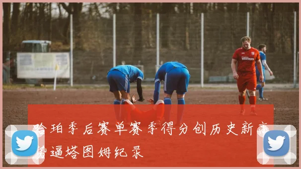 哈珀季后赛单赛季得分创历史新高势逼塔图姆纪录