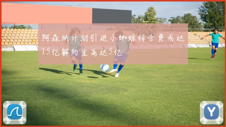 阿森纳计划引进小蜘蛛转会费或达15亿解约金高达5亿