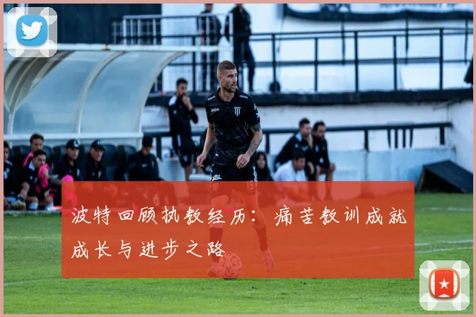 波特回顾执教经历：痛苦教训成就成长与进步之路