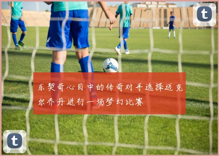 东契奇心目中的传奇对手选择迈克尔乔丹进行一场梦幻比赛