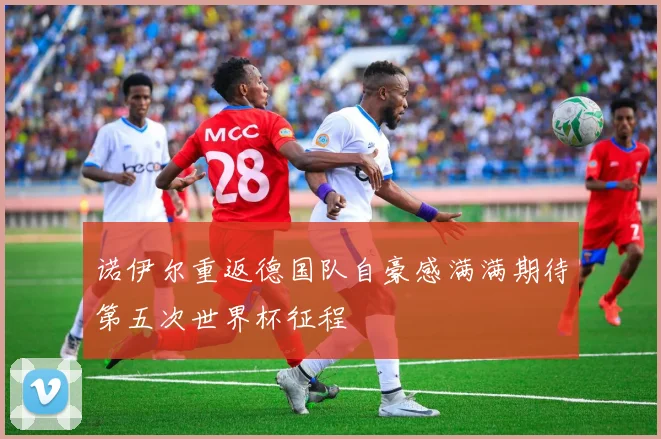 诺伊尔重返德国队自豪感满满期待第五次世界杯征程