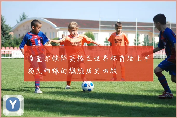 马奎尔缺阵英格兰世界杯首场上半场失两球的尴尬历史回顾