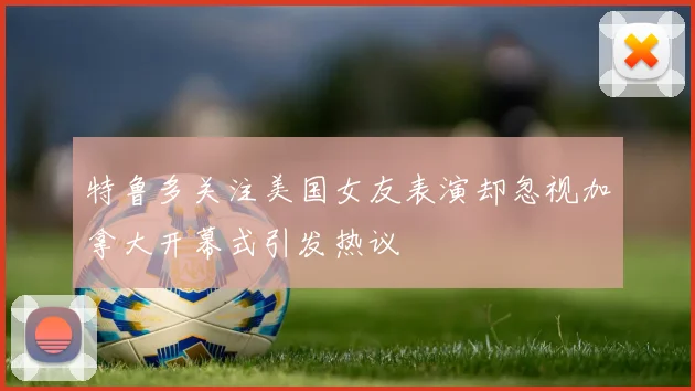 特鲁多关注美国女友表演却忽视加拿大开幕式引发热议