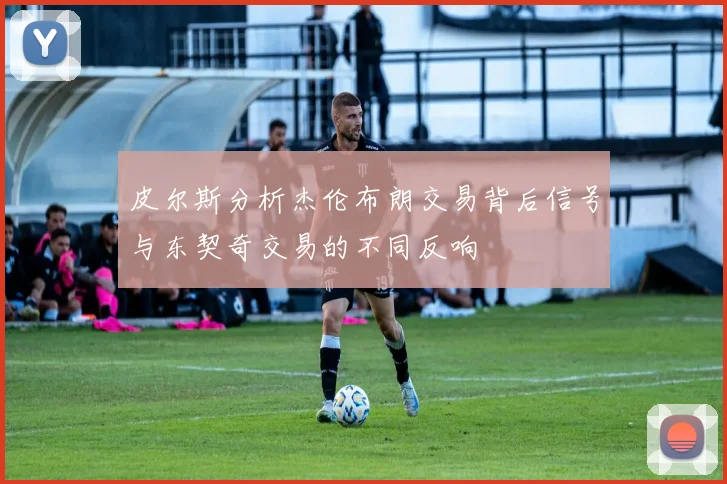 皮尔斯分析杰伦布朗交易背后信号与东契奇交易的不同反响