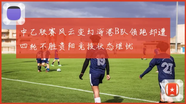 中乙联赛风云变幻海港B队领跑却遭四轮不胜贵阳竞技状态堪忧
