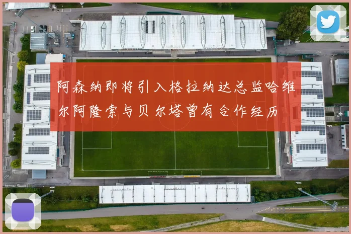 阿森纳即将引入格拉纳达总监哈维尔阿隆索与贝尔塔曾有合作经历