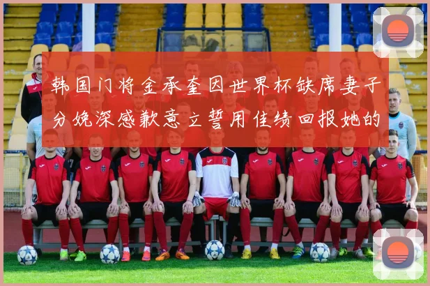 韩国门将金承奎因世界杯缺席妻子分娩深感歉意立誓用佳绩回报她的支持与爱