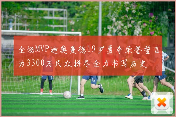 全场MVP迪奥曼德19岁勇夺荣誉誓言为3300万民众拼尽全力书写历史