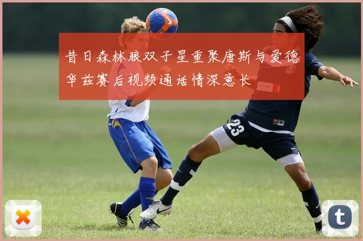 昔日森林狼双子星重聚唐斯与爱德华兹赛后视频通话情深意长