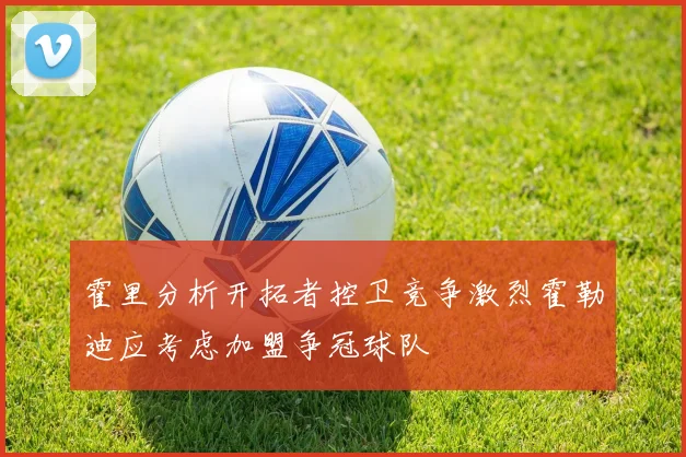 霍里分析开拓者控卫竞争激烈霍勒迪应考虑加盟争冠球队