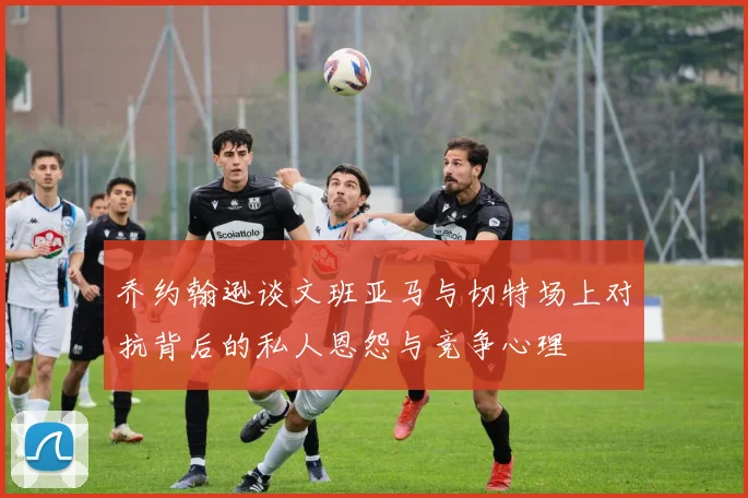 乔约翰逊谈文班亚马与切特场上对抗背后的私人恩怨与竞争心理