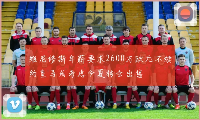 维尼修斯年薪要求2600万欧元不续约皇马或考虑今夏转会出售