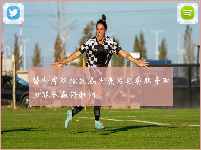 替补席双枪发威杰曼与赵睿联手助力球队赢得胜利