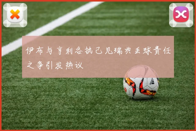 伊布与亨利各执己见瑞典丢球责任之争引发热议