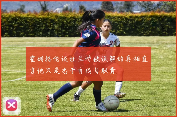 霍姆格伦谈杜兰特被误解的真相直言他只是忠于自我与职责