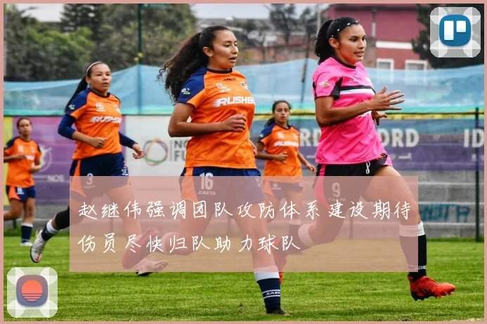 赵继伟强调团队攻防体系建设期待伤员尽快归队助力球队